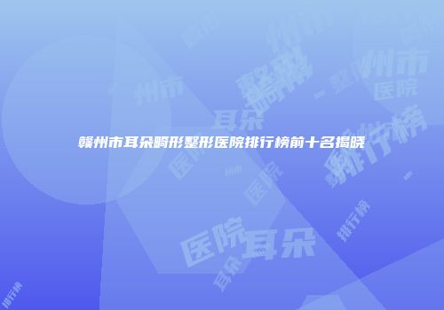 赣州市耳朵畸形整形医院排行榜前十名揭晓