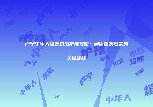 卢宁中年人植发术后护理攻略：确保植发效果的关键步骤