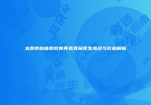 太原市自体肋软骨再造耳朵医生排名与价格解析