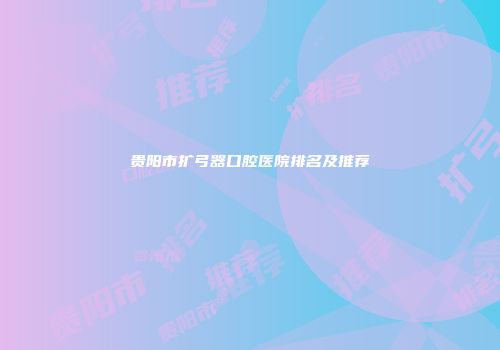 贵阳市扩弓器口腔医院排名及推荐