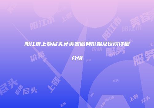 阳江市上颚尽头牙美容服务价格及医院详细介绍