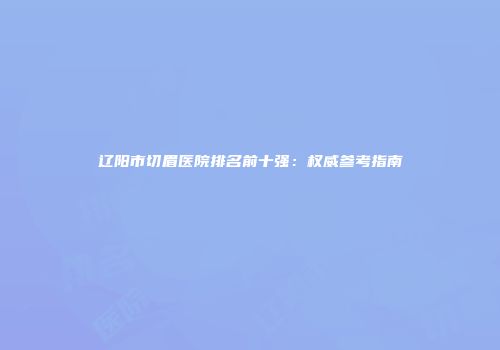 辽阳市切眉医院排名前十强：权威参考指南