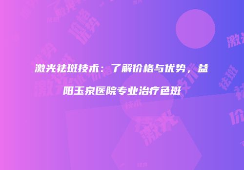 激光祛斑技术：了解价格与优势，益阳玉泉医院专业治疗色斑