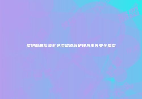 沈阳馨雅医美乳牙滞留修复护理与丰乳安全指南