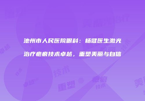 池州市人民医院眼科：杨健医生激光治疗疤痕技术卓越，重塑美丽与自信