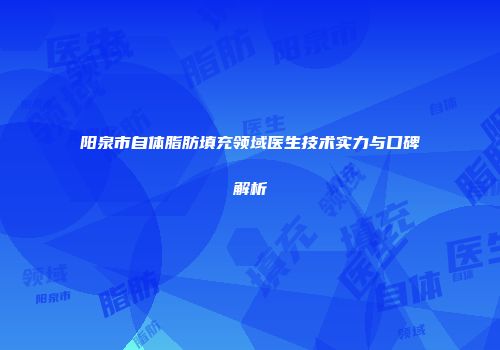 阳泉市自体脂肪填充领域医生技术实力与口碑解析