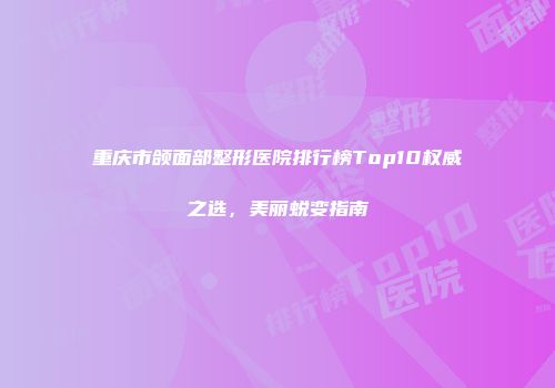 重庆市颌面部整形医院排行榜Top10权威之选，美丽蜕变指南
