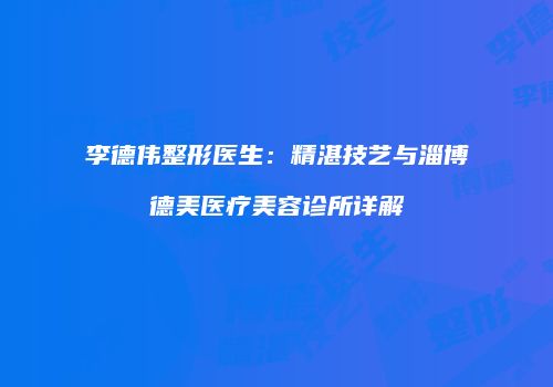 李德伟整形医生：精湛技艺与淄博德美医疗美容诊所详解