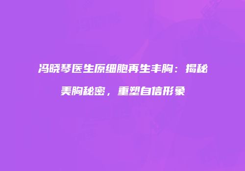 冯晓琴医生原细胞再生丰胸：揭秘美胸秘密，重塑自信形象