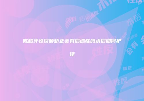 陈超牙性反颌矫正会有后遗症吗术后如何护理