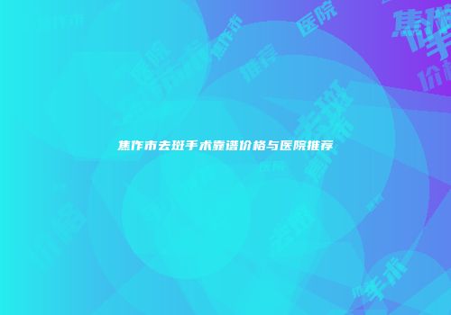 焦作市去斑手术靠谱价格与医院推荐