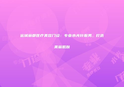 运城丽都医疗美容门诊：专业水光针服务，打造美丽肌肤