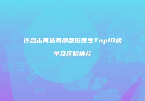 许昌市再造耳廓整形医生Top10榜单及医院推荐