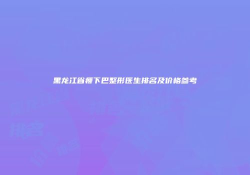 黑龙江省瘦下巴整形医生排名及价格参考