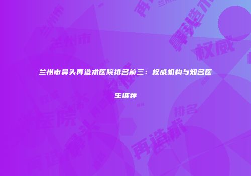 兰州市鼻头再造术医院排名前三：权威机构与知名医生推荐