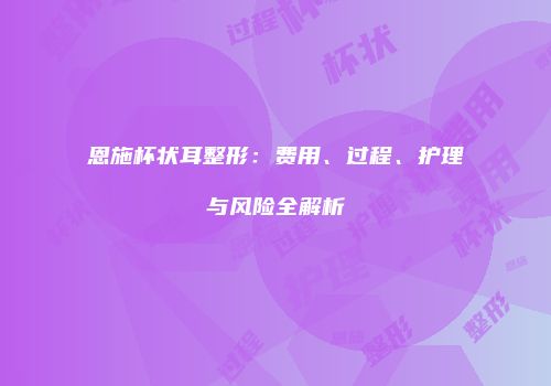 恩施杯状耳整形：费用、过程、护理与风险全解析