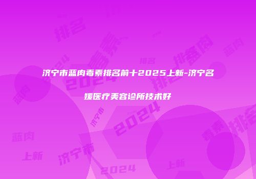 济宁市蓝肉毒素排名前十2025上新-济宁名媛医疗美容诊所技术好
