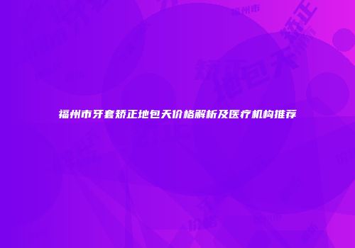 福州市牙套矫正地包天价格解析及医疗机构推荐