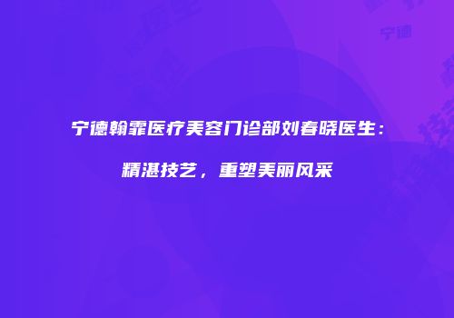 宁德翰霏医疗美容门诊部刘春晓医生：精湛技艺，重塑美丽风采