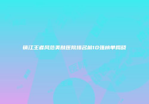 镇江王者风范美肤医院排名前10强榜单揭晓