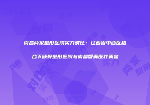 南昌两家整形医院实力对比：江西省中西医结合下颌骨整形医院与南昌智美医疗美容