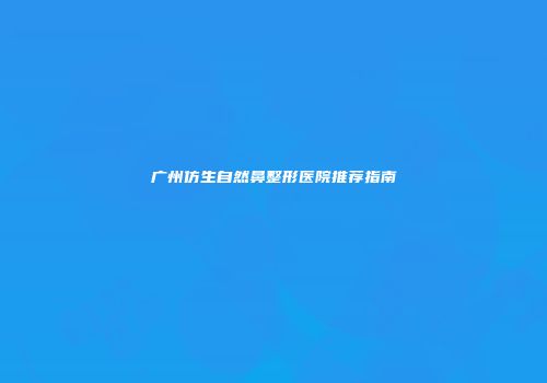 广州仿生自然鼻整形医院推荐指南