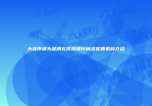 大连市额头部填充医院排行榜及优质机构介绍