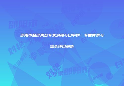邵阳市整形美容专家刘艳与白宇明：专业背景与擅长项目解析