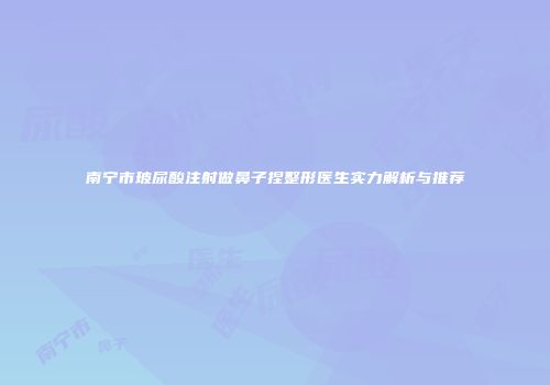 南宁市玻尿酸注射做鼻子捏整形医生实力解析与推荐