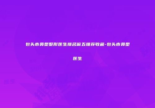 包头市鼻型整形医生排名前五推荐收藏-包头市鼻型医生