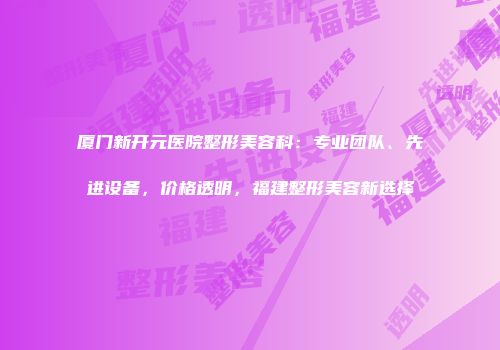厦门新开元医院整形美容科：专业团队、先进设备，价格透明，福建整形美容新选择