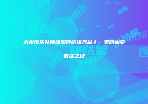 永州市灰姑娘隆胸医院排名前十：美丽蜕变首选之地