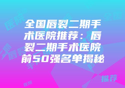 全国唇裂二期手术医院推荐：唇裂二期手术医院前50强名单揭秘