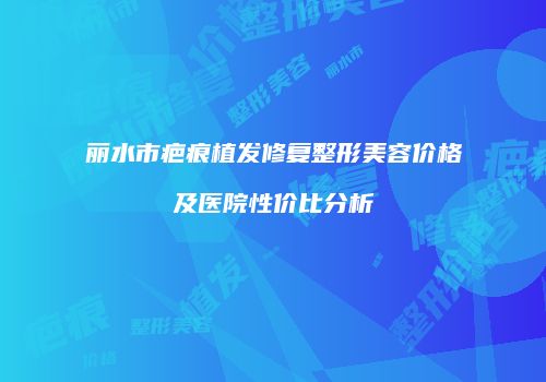 丽水市疤痕植发修复整形美容价格及医院性价比分析