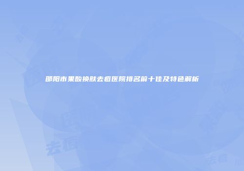 邵阳市果酸换肤去痘医院排名前十佳及特色解析