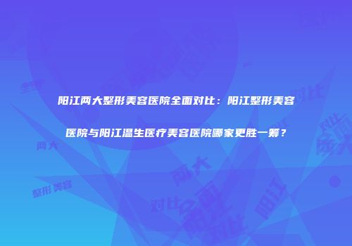 阳江两大整形美容医院全面对比：阳江整形美容医院与阳江温生医疗美容医院哪家更胜一筹？