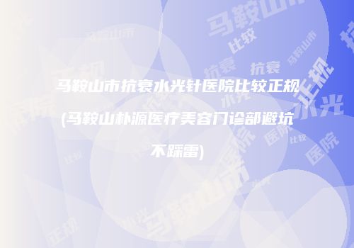 马鞍山市抗衰水光针医院比较正规(马鞍山朴源医疗美容门诊部避坑不踩雷)