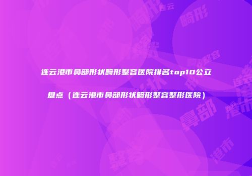 连云港市鼻部形状畸形整容医院排名top10公立盘点（连云港市鼻部形状畸形整容整形医院）