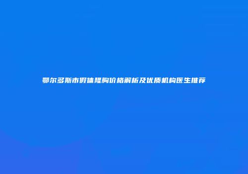 鄂尔多斯市假体隆胸价格解析及优质机构医生推荐