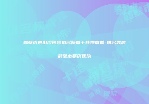 鹤壁市填泪沟医院排名榜前十佳提前看-排名靠前鹤壁市整形医院