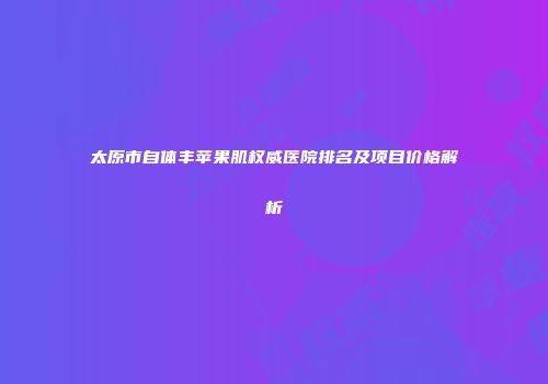 太原市自体丰苹果肌权威医院排名及项目价格解析