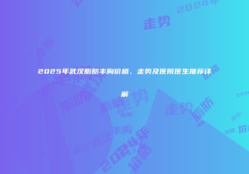 2025年武汉脂肪丰胸价格、走势及医院医生推荐详解