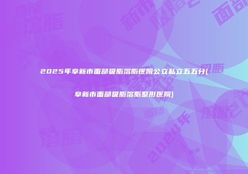 2025年阜新市面部吸脂溶脂医院公立私立五五分(阜新市面部吸脂溶脂整形医院)