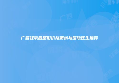 广西轻氧眉整形价格解析与医院医生推荐