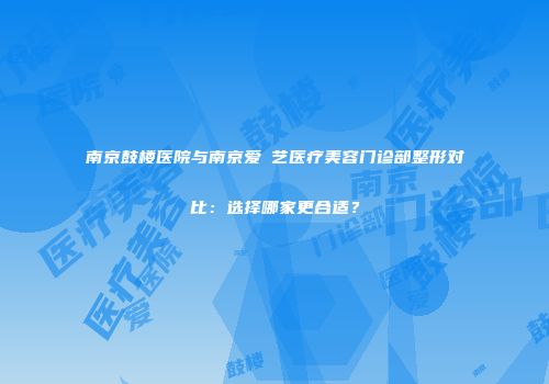南京鼓楼医院与南京爱婍艺医疗美容门诊部整形对比：选择哪家更合适？