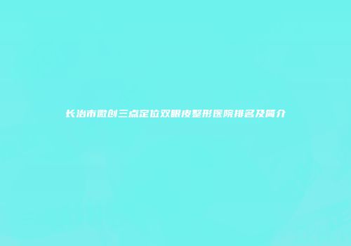 长治市微创三点定位双眼皮整形医院排名及简介