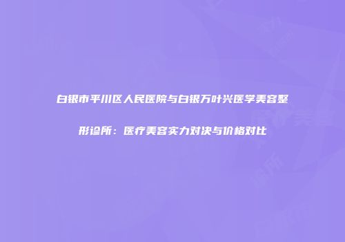 白银市平川区人民医院与白银万叶兴医学美容整形诊所：医疗美容实力对决与价格对比