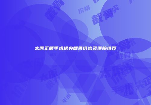 太原正颌手术根尖截骨价格及医院推荐
