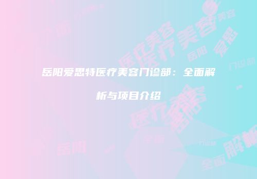 岳阳爱思特医疗美容门诊部：全面解析与项目介绍