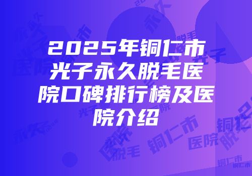 2025年铜仁市光子永久脱毛医院口碑排行榜及医院介绍